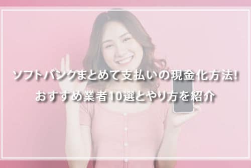 ソフトバンクまとめて支払いの現金化方法！おすすめ業者10選とやり方を紹介