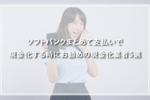 ソフトバンクまとめて支払いで現金化するときにおすすめの現金化業者5選