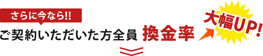 さらに今ならご契約いただいた方全員に換金率大幅UP！